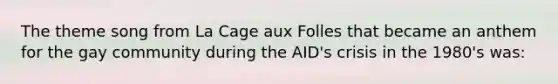 The theme song from La Cage aux Folles that became an anthem for the gay community during the AID's crisis in the 1980's was: