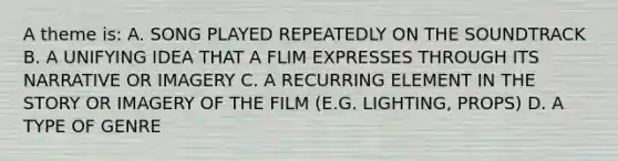 A theme is: A. SONG PLAYED REPEATEDLY ON THE SOUNDTRACK B. A UNIFYING IDEA THAT A FLIM EXPRESSES THROUGH ITS NARRATIVE OR IMAGERY C. A RECURRING ELEMENT IN THE STORY OR IMAGERY OF THE FILM (E.G. LIGHTING, PROPS) D. A TYPE OF GENRE