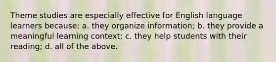 Theme studies are especially effective for English language learners because: a. they organize information; b. they provide a meaningful learning context; c. they help students with their reading; d. all of the above.