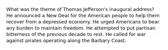 What was the theme of Thomas Jefferson's inaugural address? He announced a New Deal for the American people to help them recover from a depressed economy. He urged Americans to bear any burden to maintain freedom. He attempted to put partisan bitterness of the previous decade to rest. He called for war against pirates operating along the Barbary Coast.