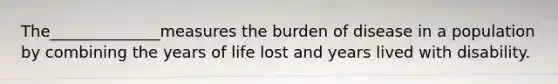 The______________measures the burden of disease in a population by combining the years of life lost and years lived with disability.