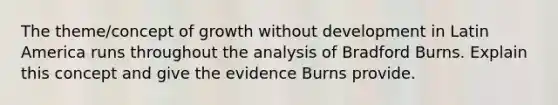 The theme/concept of growth without development in Latin America runs throughout the analysis of Bradford Burns. Explain this concept and give the evidence Burns provide.