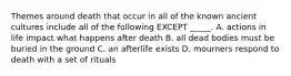 Themes around death that occur in all of the known ancient cultures include all of the following EXCEPT _____. A. actions in life impact what happens after death B. all dead bodies must be buried in the ground C. an afterlife exists D. mourners respond to death with a set of rituals