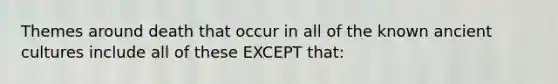 Themes around death that occur in all of the known ancient cultures include all of these EXCEPT that: