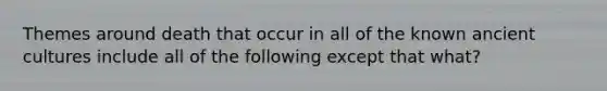 Themes around death that occur in all of the known ancient cultures include all of the following except that what?