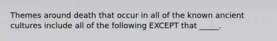 Themes around death that occur in all of the known ancient cultures include all of the following EXCEPT that _____.