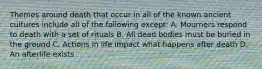 Themes around death that occur in all of the known ancient cultures include all of the following except: A. Mourners respond to death with a set of rituals B. All dead bodies must be buried in the ground C. Actions in life impact what happens after death D. An afterlife exists