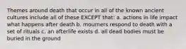 Themes around death that occur in all of the known ancient cultures include all of these EXCEPT that: a. actions in life impact what happens after death b. mourners respond to death with a set of rituals c. an afterlife exists d. all dead bodies must be buried in the ground