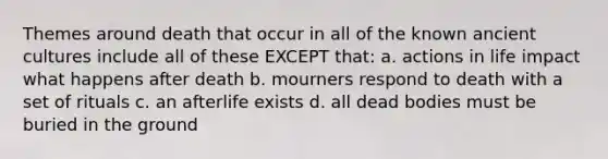 Themes around death that occur in all of the known ancient cultures include all of these EXCEPT that: a. actions in life impact what happens after death b. mourners respond to death with a set of rituals c. an afterlife exists d. all dead bodies must be buried in the ground