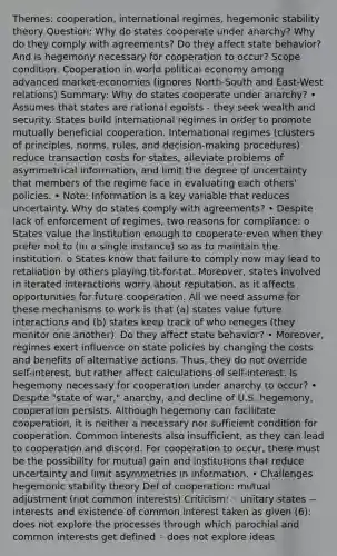 Themes: cooperation, international regimes, hegemonic stability theory Question: Why do states cooperate under anarchy? Why do they comply with agreements? Do they affect state behavior? And is hegemony necessary for cooperation to occur? Scope condition: Cooperation in world political economy among advanced market-economies (ignores North-South and East-West relations) Summary: Why do states cooperate under anarchy? • Assumes that states are rational egoists - they seek wealth and security. States build international regimes in order to promote mutually beneficial cooperation. International regimes (clusters of principles, norms, rules, and decision-making procedures) reduce transaction costs for states, alleviate problems of asymmetrical information, and limit the degree of uncertainty that members of the regime face in evaluating each others' policies. • Note: Information is a key variable that reduces uncertainty. Why do states comply with agreements? • Despite lack of enforcement of regimes, two reasons for compliance: o States value the institution enough to cooperate even when they prefer not to (in a single instance) so as to maintain the institution. o States know that failure to comply now may lead to retaliation by others playing tit-for-tat. Moreover, states involved in iterated interactions worry about reputation, as it affects opportunities for future cooperation. All we need assume for these mechanisms to work is that (a) states value future interactions and (b) states keep track of who reneges (they monitor one another). Do they affect state behavior? • Moreover, regimes exert influence on state policies by changing the costs and benefits of alternative actions. Thus, they do not override self-interest, but rather affect calculations of self-interest. Is hegemony necessary for cooperation under anarchy to occur? • Despite "state of war," anarchy, and decline of U.S. hegemony, cooperation persists. Although hegemony can facilitate cooperation, it is neither a necessary nor sufficient condition for cooperation. Common interests also insufficient, as they can lead to cooperation and discord. For cooperation to occur, there must be the possibility for mutual gain and institutions that reduce uncertainty and limit asymmetries in information. • Challenges hegemonic stability theory Def of cooperation: mutual adjustment (not common interests) Criticism: ◦ unitary states -- interests and existence of common interest taken as given (6): does not explore the processes through which parochial and common interests get defined ◦ does not explore ideas