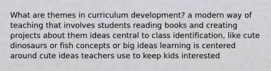 What are themes in curriculum development? a modern way of teaching that involves students reading books and creating projects about them ideas central to class identification, like cute dinosaurs or fish concepts or big ideas learning is centered around cute ideas teachers use to keep kids interested