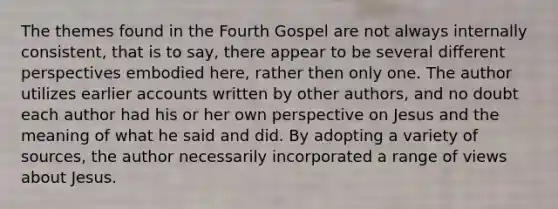 The themes found in the Fourth Gospel are not always internally consistent, that is to say, there appear to be several different perspectives embodied here, rather then only one. The author utilizes earlier accounts written by other authors, and no doubt each author had his or her own perspective on Jesus and the meaning of what he said and did. By adopting a variety of sources, the author necessarily incorporated a range of views about Jesus.