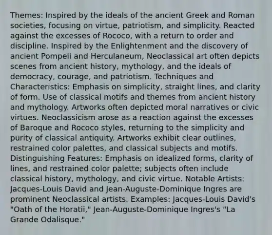 Themes: Inspired by the ideals of the ancient Greek and Roman societies, focusing on virtue, patriotism, and simplicity. Reacted against the excesses of Rococo, with a return to order and discipline. Inspired by the Enlightenment and the discovery of ancient Pompeii and Herculaneum, Neoclassical art often depicts scenes from ancient history, mythology, and the ideals of democracy, courage, and patriotism. Techniques and Characteristics: Emphasis on simplicity, straight lines, and clarity of form. Use of classical motifs and themes from ancient history and mythology. Artworks often depicted moral narratives or civic virtues. Neoclassicism arose as a reaction against the excesses of Baroque and Rococo styles, returning to the simplicity and purity of classical antiquity. Artworks exhibit clear outlines, restrained color palettes, and classical subjects and motifs. Distinguishing Features: Emphasis on idealized forms, clarity of lines, and restrained color palette; subjects often include classical history, mythology, and civic virtue. Notable Artists: Jacques-Louis David and Jean-Auguste-Dominique Ingres are prominent Neoclassical artists. Examples: Jacques-Louis David's "Oath of the Horatii," Jean-Auguste-Dominique Ingres's "La Grande Odalisque."