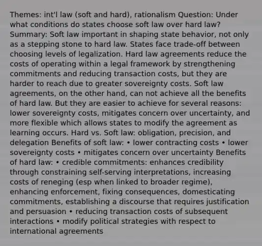 Themes: int'l law (soft and hard), rationalism Question: Under what conditions do states choose soft law over hard law? Summary: Soft law important in shaping state behavior, not only as a stepping stone to hard law. States face trade-off between choosing levels of legalization. Hard law agreements reduce the costs of operating within a legal framework by strengthening commitments and reducing transaction costs, but they are harder to reach due to greater sovereignty costs. Soft law agreements, on the other hand, can not achieve all the benefits of hard law. But they are easier to achieve for several reasons: lower sovereignty costs, mitigates concern over uncertainty, and more flexible which allows states to modify the agreement as learning occurs. Hard vs. Soft law: obligation, precision, and delegation Benefits of soft law: • lower contracting costs • lower sovereignty costs • mitigates concern over uncertainty Benefits of hard law: • credible commitments: enhances credibility through constraining self-serving interpretations, increasing costs of reneging (esp when linked to broader regime), enhancing enforcement, fixing consequences, domesticating commitments, establishing a discourse that requires justification and persuasion • reducing transaction costs of subsequent interactions • modify political strategies with respect to international agreements