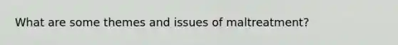 What are some themes and issues of maltreatment?