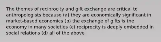 The themes of reciprocity and gift exchange are critical to anthropologists because (a) they are economically significant in market-based economics (b) the exchange of gifts is the economy in many societies (c) reciprocity is deeply embedded in social relations (d) all of the above