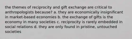 the themes of reciprocity and gift exchange are critical to anthropologists because? a. they are economically insignificant in market-based economies b. the exchange of gifts is the economy in many societies c. reciprocity is rarely embedded in social relations d. they are only found in pristine, untouched societies