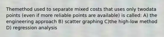 Themethod used to separate mixed costs that uses only twodata points (even if more reliable points are available) is called: A) the engineering approach B) scatter graphing C)the high-low method D) regression analysis