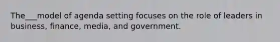 The___model of agenda setting focuses on the role of leaders in business, finance, media, and government.