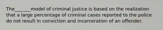 The_______model of criminal justice is based on the realization that a large percentage of criminal cases reported to the police do not result in conviction and incarceration of an offender.