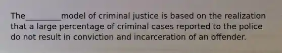 The_________model of criminal justice is based on the realization that a large percentage of criminal cases reported to the police do not result in conviction and incarceration of an offender.