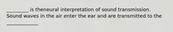 _________ is theneural interpretation of sound transmission. Sound waves in the air enter the ear and are transmitted to the _____________