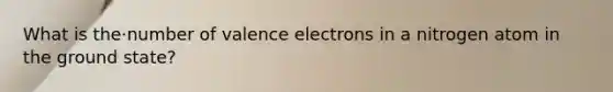 What is the·number of valence electrons in a nitrogen atom in the ground state?