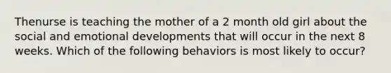 Thenurse is teaching the mother of a 2 month old girl about the social and emotional developments that will occur in the next 8 weeks. Which of the following behaviors is most likely to occur?