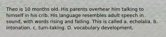 Theo is 10 months old. His parents overhear him talking to himself in his crib. His language resembles adult speech in sound, with words rising and falling. This is called a. echolalia. b. intonation. c. turn-taking. D. vocabulary development.