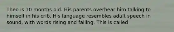 Theo is 10 months old. His parents overhear him talking to himself in his crib. His language resembles adult speech in sound, with words rising and falling. This is called
