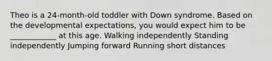 Theo is a 24-month-old toddler with Down syndrome. Based on the developmental expectations, you would expect him to be ____________ at this age. Walking independently Standing independently Jumping forward Running short distances