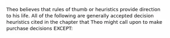 Theo believes that rules of thumb or heuristics provide direction to his life. All of the following are generally accepted decision heuristics cited in the chapter that Theo might call upon to make purchase decisions EXCEPT: