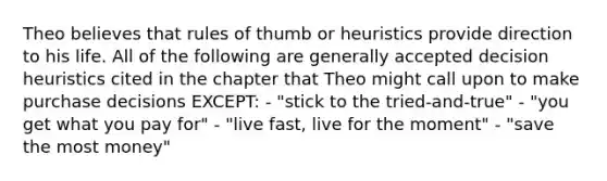 Theo believes that rules of thumb or heuristics provide direction to his life. All of the following are generally accepted decision heuristics cited in the chapter that Theo might call upon to make purchase decisions EXCEPT: - "stick to the tried-and-true" - "you get what you pay for" - "live fast, live for the moment" - "save the most money"