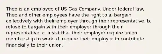 Theo is an employee of US Gas Company. Under federal law, Theo and other employees have the right to​ a. ​bargain collectively with their employer through their representative. b. ​refuse to bargain with their employer through their representative. c. ​insist that their employer require union membership to work. d. ​require their employer to contribute financially to their union.