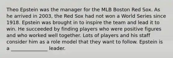 Theo Epstein was the manager for the MLB Boston Red Sox. As he arrived in 2003, the Red Sox had not won a World Series since 1918. Epstein was brought in to inspire the team and lead it to win. He succeeded by finding players who were positive figures and who worked well together. Lots of players and his staff consider him as a role model that they want to follow. Epstein is a _______________ leader.