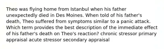 Theo was flying home from Istanbul when his father unexpectedly died in Des Moines. When told of his father's death, Theo suffered from symptoms similar to a panic attack. Which term provides the best description of the immediate effect of his father's death on Theo's reaction? chronic stressor primary appraisal acute stressor secondary appraisal