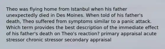 Theo was flying home from Istanbul when his father unexpectedly died in Des Moines. When told of his father's death, Theo suffered from symptoms similar to a panic attack. Which term provides the best description of the immediate effect of his father's death on Theo's reaction? primary appraisal acute stressor chronic stressor secondary appraisal