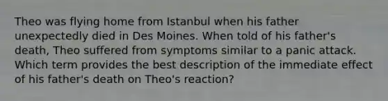 Theo was flying home from Istanbul when his father unexpectedly died in Des Moines. When told of his father's death, Theo suffered from symptoms similar to a panic attack. Which term provides the best description of the immediate effect of his father's death on Theo's reaction?