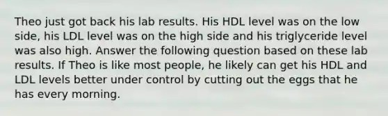 Theo just got back his lab results. His HDL level was on the low side, his LDL level was on the high side and his triglyceride level was also high. Answer the following question based on these lab results. If Theo is like most people, he likely can get his HDL and LDL levels better under control by cutting out the eggs that he has every morning.