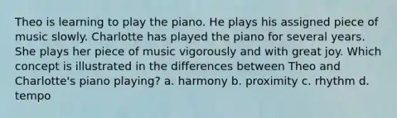 Theo is learning to play the piano. He plays his assigned piece of music slowly. Charlotte has played the piano for several years. She plays her piece of music vigorously and with great joy. Which concept is illustrated in the differences between Theo and Charlotte's piano playing? a. harmony b. proximity c. rhythm d. tempo