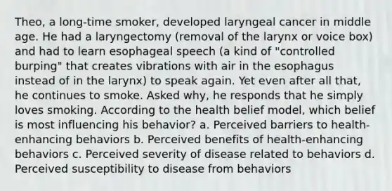 Theo, a long-time smoker, developed laryngeal cancer in middle age. He had a laryngectomy (removal of the larynx or voice box) and had to learn esophageal speech (a kind of "controlled burping" that creates vibrations with air in the esophagus instead of in the larynx) to speak again. Yet even after all that, he continues to smoke. Asked why, he responds that he simply loves smoking. According to the health belief model, which belief is most influencing his behavior? a. Perceived barriers to health-enhancing behaviors b. Perceived benefits of health-enhancing behaviors c. Perceived severity of disease related to behaviors d. Perceived susceptibility to disease from behaviors