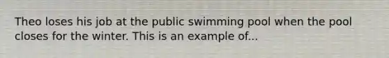 Theo loses his job at the public swimming pool when the pool closes for the winter. This is an example of...