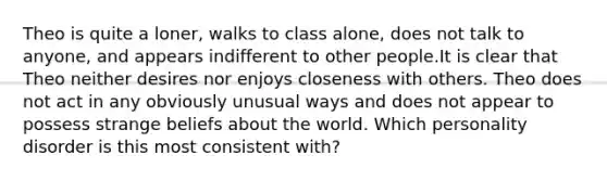 Theo is quite a loner, walks to class alone, does not talk to anyone, and appears indifferent to other people.It is clear that Theo neither desires nor enjoys closeness with others. Theo does not act in any obviously unusual ways and does not appear to possess strange beliefs about the world. Which personality disorder is this most consistent with?