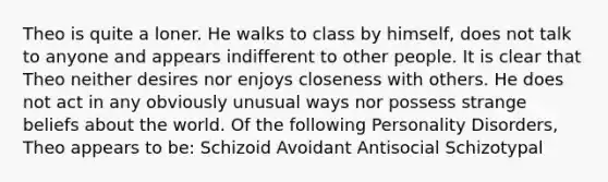 Theo is quite a loner. He walks to class by himself, does not talk to anyone and appears indifferent to other people. It is clear that Theo neither desires nor enjoys closeness with others. He does not act in any obviously unusual ways nor possess strange beliefs about the world. Of the following Personality Disorders, Theo appears to be: Schizoid Avoidant Antisocial Schizotypal