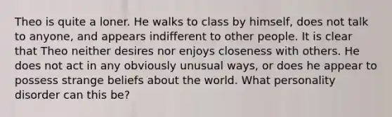 Theo is quite a loner. He walks to class by himself, does not talk to anyone, and appears indifferent to other people. It is clear that Theo neither desires nor enjoys closeness with others. He does not act in any obviously unusual ways, or does he appear to possess strange beliefs about the world. What personality disorder can this be?