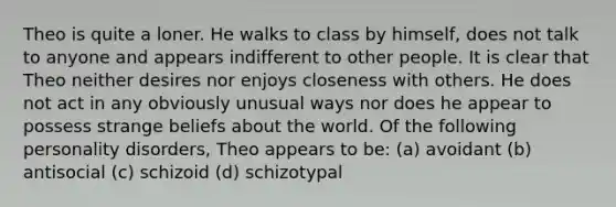 Theo is quite a loner. He walks to class by himself, does not talk to anyone and appears indifferent to other people. It is clear that Theo neither desires nor enjoys closeness with others. He does not act in any obviously unusual ways nor does he appear to possess strange beliefs about the world. Of the following personality disorders, Theo appears to be: (a) avoidant (b) antisocial (c) schizoid (d) schizotypal