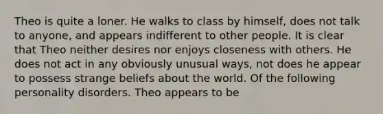 Theo is quite a loner. He walks to class by himself, does not talk to anyone, and appears indifferent to other people. It is clear that Theo neither desires nor enjoys closeness with others. He does not act in any obviously unusual ways, not does he appear to possess strange beliefs about the world. Of the following personality disorders. Theo appears to be