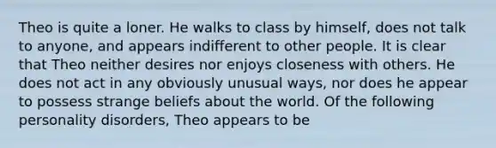 Theo is quite a loner. He walks to class by himself, does not talk to anyone, and appears indifferent to other people. It is clear that Theo neither desires nor enjoys closeness with others. He does not act in any obviously unusual ways, nor does he appear to possess strange beliefs about the world. Of the following personality disorders, Theo appears to be