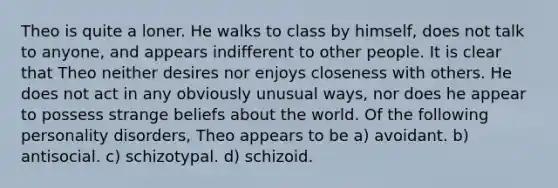 Theo is quite a loner. He walks to class by himself, does not talk to anyone, and appears indifferent to other people. It is clear that Theo neither desires nor enjoys closeness with others. He does not act in any obviously unusual ways, nor does he appear to possess strange beliefs about the world. Of the following personality disorders, Theo appears to be a) avoidant. b) antisocial. c) schizotypal. d) schizoid.