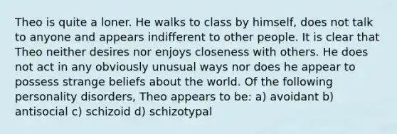 Theo is quite a loner. He walks to class by himself, does not talk to anyone and appears indifferent to other people. It is clear that Theo neither desires nor enjoys closeness with others. He does not act in any obviously unusual ways nor does he appear to possess strange beliefs about the world. Of the following personality disorders, Theo appears to be: a) avoidant b) antisocial c) schizoid d) schizotypal